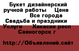 Букет дизайнерский ручной работы. › Цена ­ 5 000 - Все города Свадьба и праздники » Услуги   . Хакасия респ.,Саяногорск г.